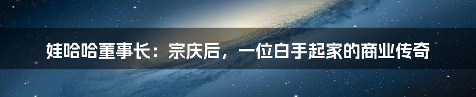 娃哈哈董事长：宗庆后，一位白手起家的商业传奇