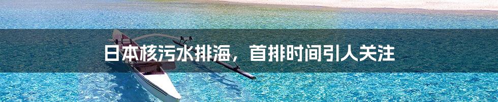 日本核污水排海，首排时间引人关注