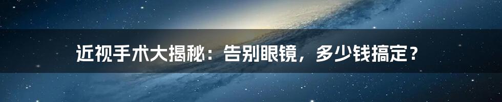 近视手术大揭秘：告别眼镜，多少钱搞定？