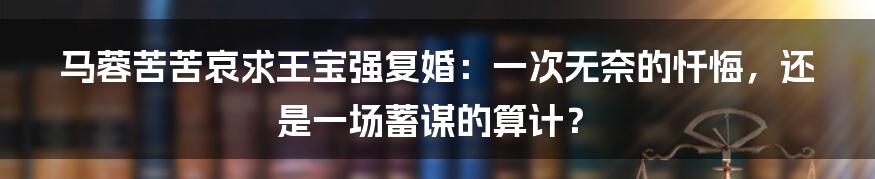 马蓉苦苦哀求王宝强复婚：一次无奈的忏悔，还是一场蓄谋的算计？