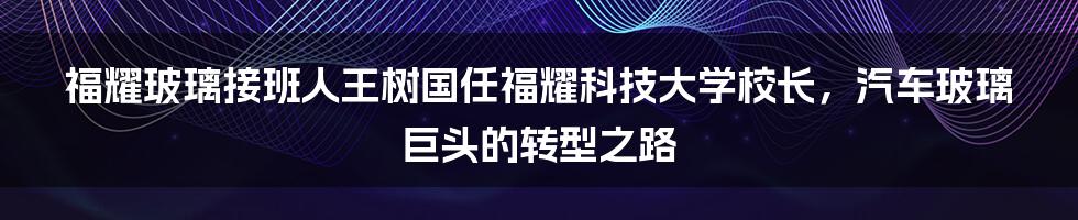 福耀玻璃接班人王树国任福耀科技大学校长，汽车玻璃巨头的转型之路