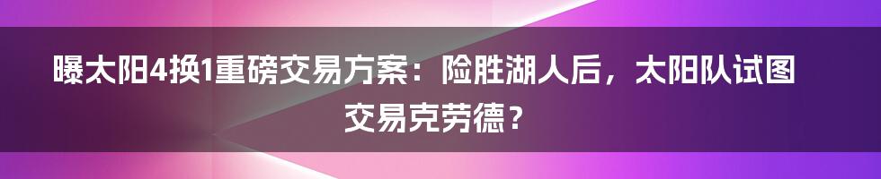 曝太阳4换1重磅交易方案：险胜湖人后，太阳队试图交易克劳德？