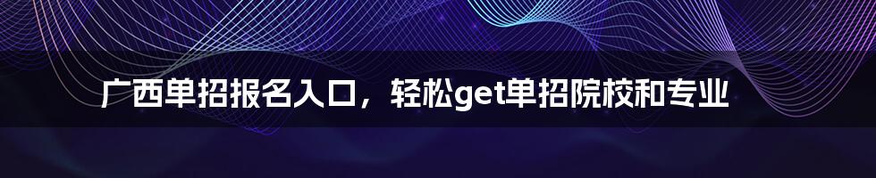 广西单招报名入口，轻松get单招院校和专业