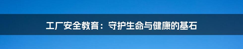 工厂安全教育：守护生命与健康的基石