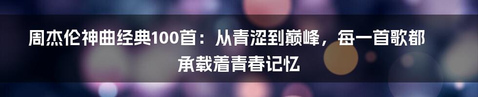 周杰伦神曲经典100首：从青涩到巅峰，每一首歌都承载着青春记忆