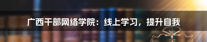 广西干部网络学院：线上学习，提升自我