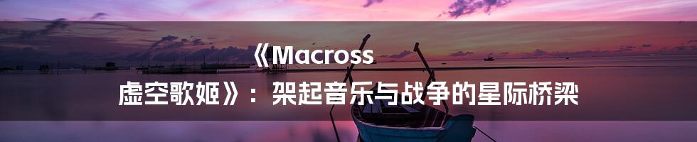 《Macross 虚空歌姬》：架起音乐与战争的星际桥梁