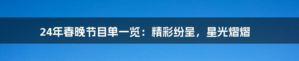 24年春晚节目单一览：精彩纷呈，星光熠熠