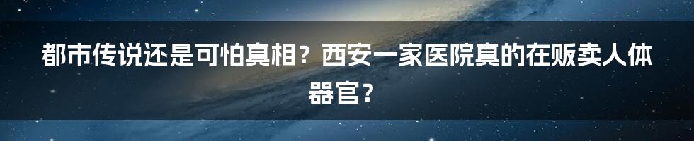 都市传说还是可怕真相？西安一家医院真的在贩卖人体器官？