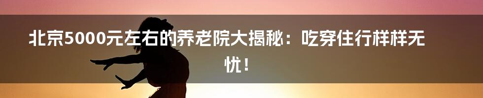 北京5000元左右的养老院大揭秘：吃穿住行样样无忧！