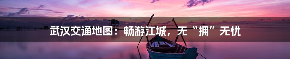 武汉交通地图：畅游江城，无“拥”无忧