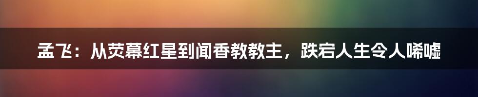 孟飞：从荧幕红星到闻香教教主，跌宕人生令人唏嘘