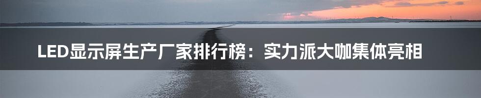 LED显示屏生产厂家排行榜：实力派大咖集体亮相