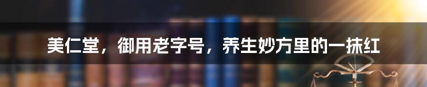 美仁堂，御用老字号，养生妙方里的一抹红