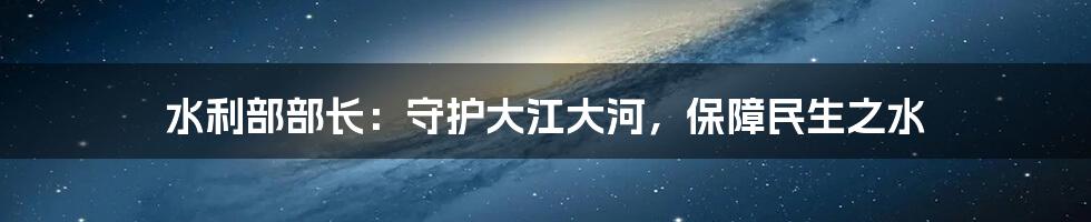 水利部部长：守护大江大河，保障民生之水