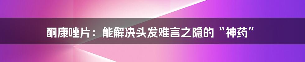 酮康唑片：能解决头发难言之隐的“神药”