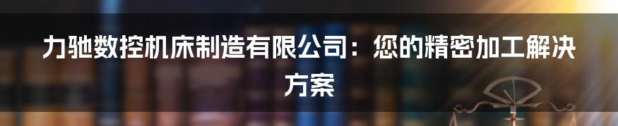 力驰数控机床制造有限公司：您的精密加工解决方案