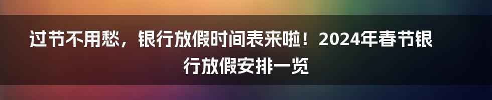 过节不用愁，银行放假时间表来啦！2024年春节银行放假安排一览