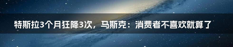 特斯拉3个月狂降3次，马斯克：消费者不喜欢就算了