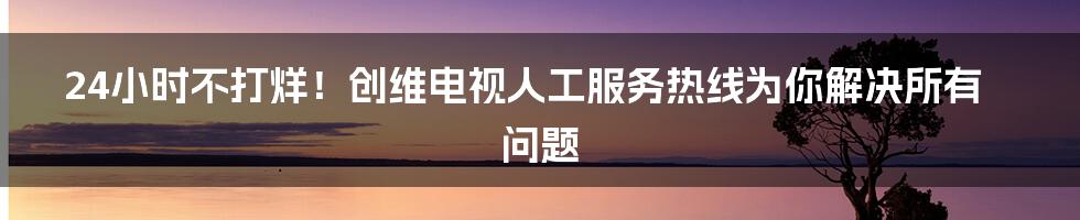 24小时不打烊！创维电视人工服务热线为你解决所有问题