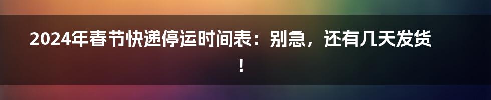 2024年春节快递停运时间表：别急，还有几天发货！