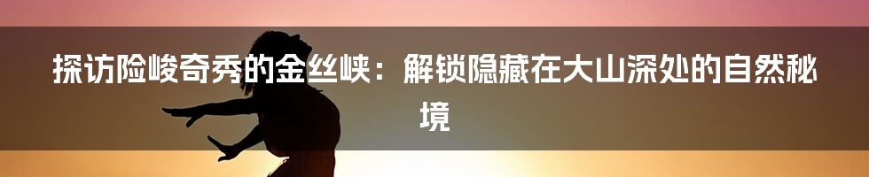 探访险峻奇秀的金丝峡：解锁隐藏在大山深处的自然秘境