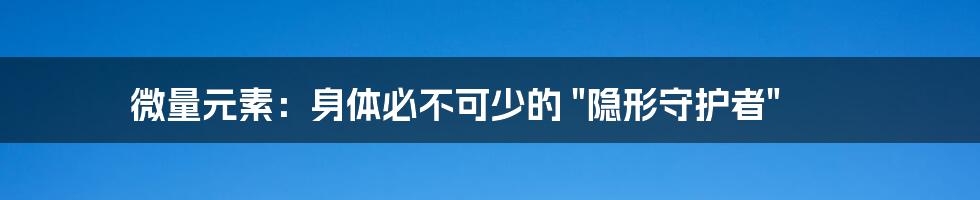 微量元素：身体必不可少的 "隐形守护者"