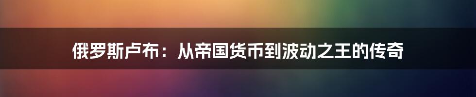 俄罗斯卢布：从帝国货币到波动之王的传奇