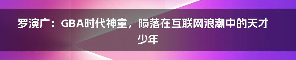 罗演广：GBA时代神童，陨落在互联网浪潮中的天才少年