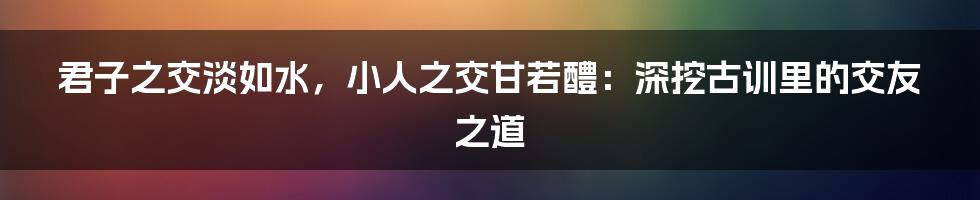 君子之交淡如水，小人之交甘若醴：深挖古训里的交友之道