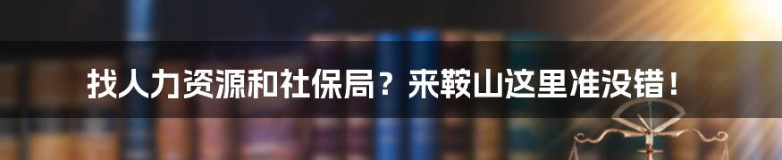 找人力资源和社保局？来鞍山这里准没错！