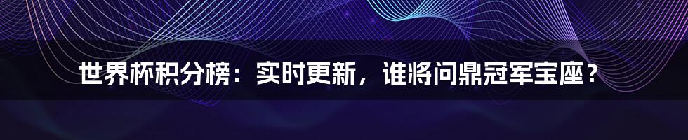 世界杯积分榜：实时更新，谁将问鼎冠军宝座？