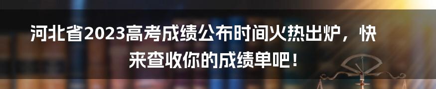 河北省2023高考成绩公布时间火热出炉，快来查收你的成绩单吧！