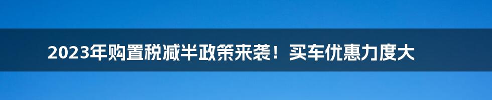 2023年购置税减半政策来袭！买车优惠力度大