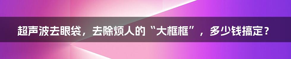 超声波去眼袋，去除烦人的“大框框”，多少钱搞定？