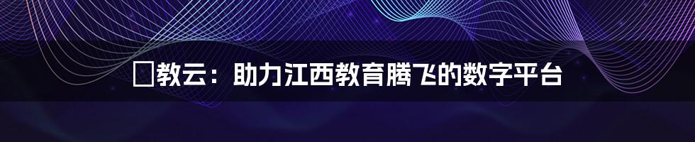 贛教云：助力江西教育腾飞的数字平台