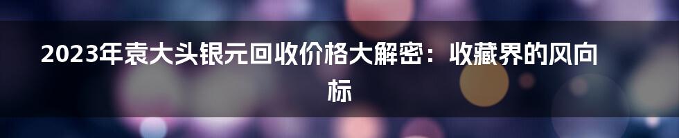 2023年袁大头银元回收价格大解密：收藏界的风向标