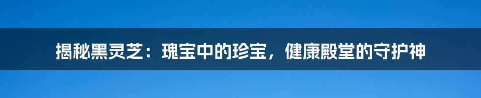 揭秘黑灵芝：瑰宝中的珍宝，健康殿堂的守护神