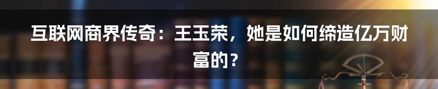 互联网商界传奇：王玉荣，她是如何缔造亿万财富的？