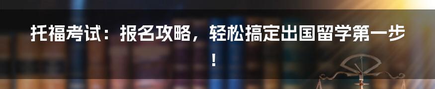 托福考试：报名攻略，轻松搞定出国留学第一步！