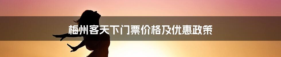 梅州客天下门票价格及优惠政策