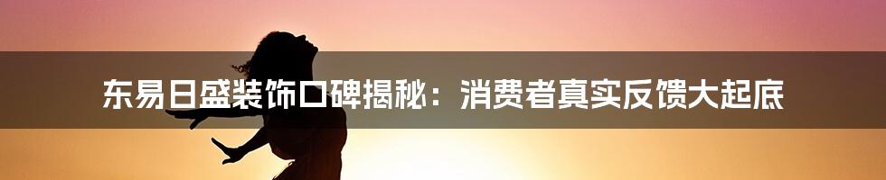 东易日盛装饰口碑揭秘：消费者真实反馈大起底