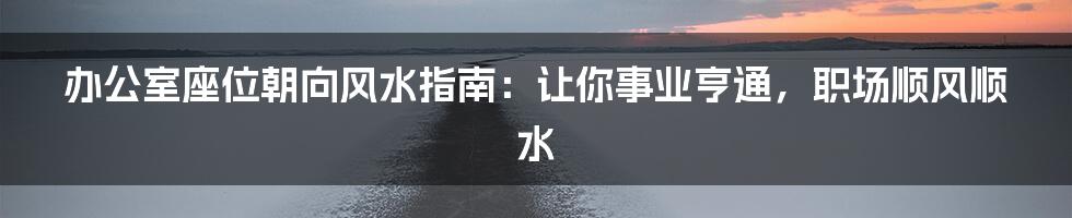 办公室座位朝向风水指南：让你事业亨通，职场顺风顺水