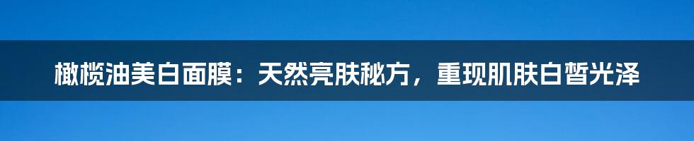 橄榄油美白面膜：天然亮肤秘方，重现肌肤白皙光泽