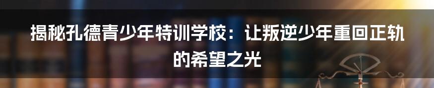 揭秘孔德青少年特训学校：让叛逆少年重回正轨的希望之光