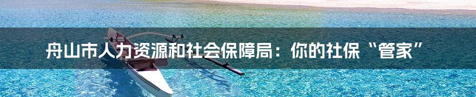 舟山市人力资源和社会保障局：你的社保“管家”