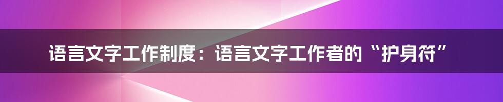 语言文字工作制度：语言文字工作者的“护身符”