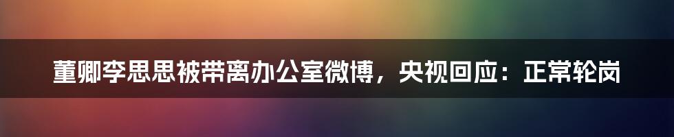 董卿李思思被带离办公室微博，央视回应：正常轮岗