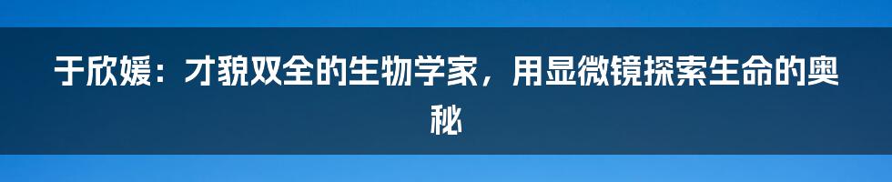 于欣媛：才貌双全的生物学家，用显微镜探索生命的奥秘