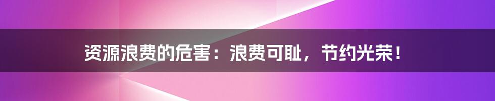 资源浪费的危害：浪费可耻，节约光荣！